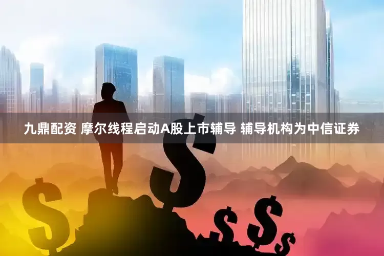 九鼎配资 摩尔线程启动A股上市辅导 辅导机构为中信证券