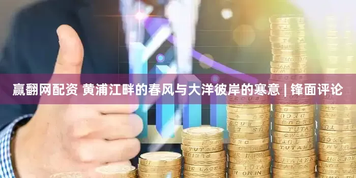 赢翻网配资 黄浦江畔的春风与大洋彼岸的寒意 | 锋面评论