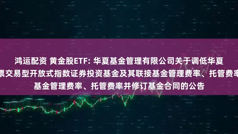 鸿运配资 黄金股ETF: 华夏基金管理有限公司关于调低华夏中证沪深港黄金产业股票交易型开放式指数证券投资基金及其联接基金管理费率、托管费率并修订基金合同的公告