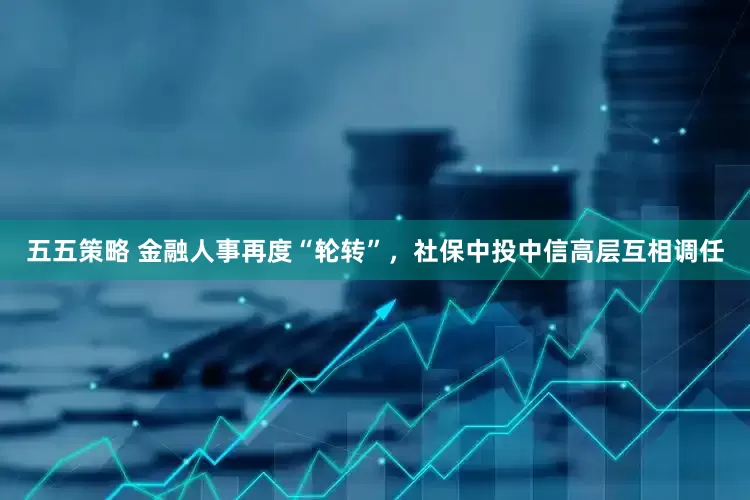 五五策略 金融人事再度“轮转”，社保中投中信高层互相调任