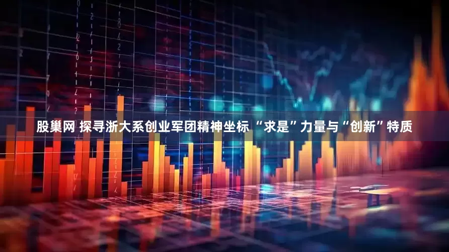 股巢网 探寻浙大系创业军团精神坐标 “求是”力量与“创新”特质