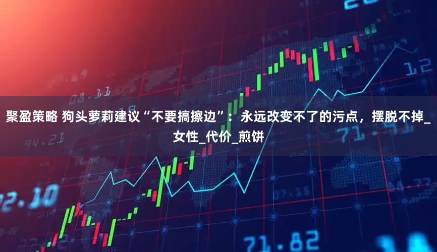 聚盈策略 狗头萝莉建议“不要搞擦边”：永远改变不了的污点，摆脱不掉_女性_代价_煎饼