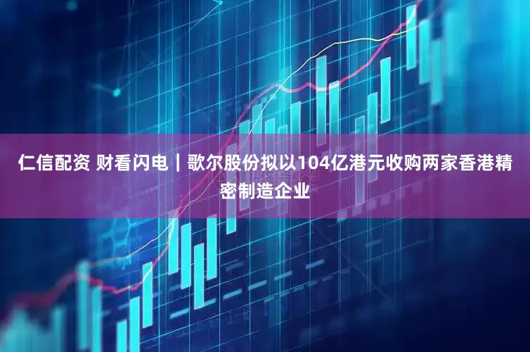 仁信配资 财看闪电｜歌尔股份拟以104亿港元收购两家香港精密制造企业