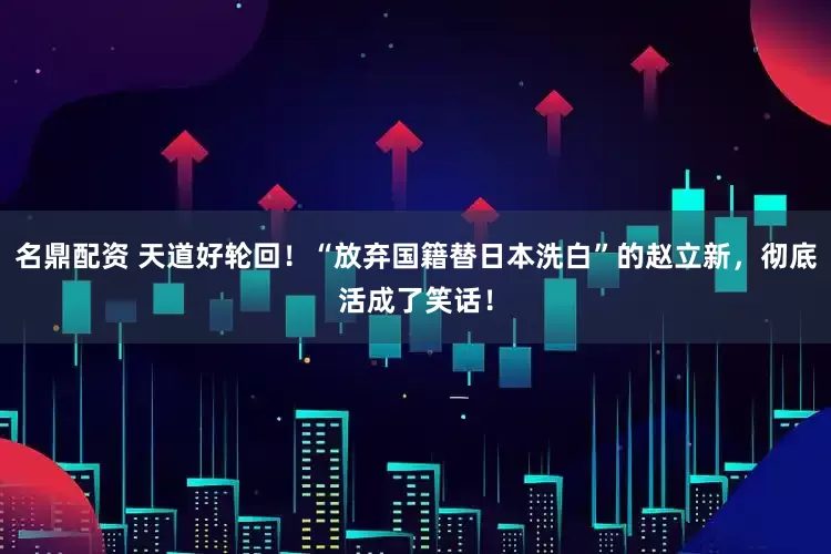 名鼎配资 天道好轮回！“放弃国籍替日本洗白”的赵立新，彻底活成了笑话！