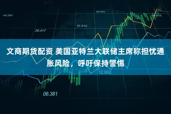 文商期货配资 美国亚特兰大联储主席称担忧通胀风险，呼吁保持警惕