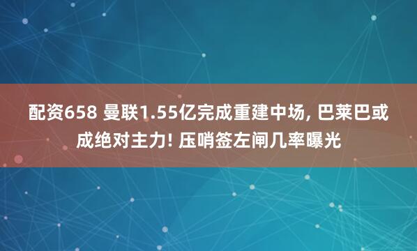 配资658 曼联1.55亿完成重建中场, 巴莱巴或成绝对主力! 压哨签左闸几率曝光