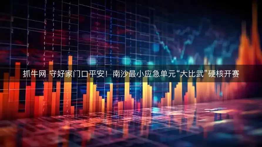 抓牛网 守好家门口平安！南沙最小应急单元“大比武”硬核开赛